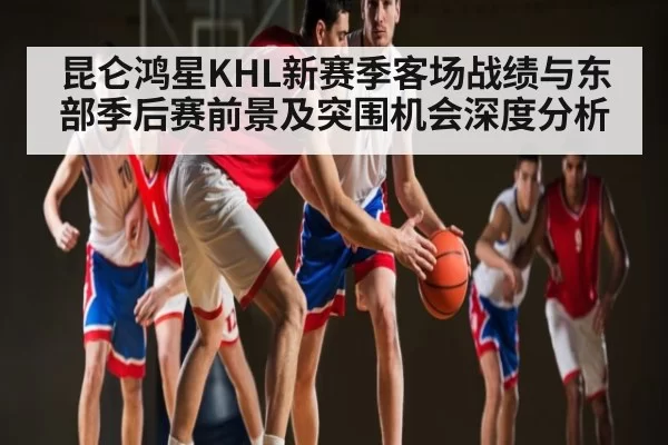 昆仑鸿星KHL新赛季客场战绩与东部季后赛前景及突围机会深度分析